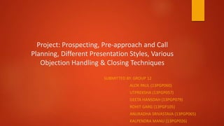 Project: Prospecting, Pre-approach and Call
Planning, Different Presentation Styles, Various
Objection Handling & Closing Techniques
SUBMITTED BY: GROUP 12
ALOK PAUL (13PGP060)
UTPREKSHA (13PGP057)
GEETA HANSDAH (13PGP079)
ROHIT GARG (13PGP105)
ANURADHA SRIVASTAVA (13PGP065)
KALPENDRA MANU (13PGP026)
 