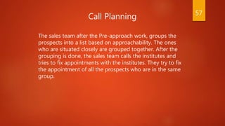 Call Planning
The sales team after the Pre-approach work, groups the
prospects into a list based on approachability. The o...