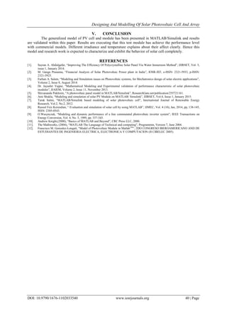 Designing And Modelling Of Solar Photovoltaic Cell And Array
DOI: 10.9790/1676-1102033540 www.iosrjournals.org 40 | Page
V. CONCLUSION
The generalized model of PV cell and module has been presented in MATLAB/Simulink and results
are validated within this paper. Results are executing that this test module has achieve the performance level
with commercial models. Different irradiance and temperature explains about their affect clearly. Hence this
model and research work is expected to characterize and exhibit the behavior of solar cell completely.
REFERENCES
[1]. Sayran A. Abdulgafar, “Improving The Efficiency Of Polycrystalline Solar Panel Via Water Immersion Method”, IJIRSET, Vol. 3,
issue 1, January 2014.
[2]. M. Ganga Prasanna, “Financial Analysis of Solar Photovoltaic Power plant in India”, IOSR-JEF, e-ISSN: 2321-5933, p-ISSN:
2321-5925.
[3]. Farhan A. Salem, “Modeling and Simulation issues on Photovoltaic systems, for Mechatronics design of solar electric applications”,
Volume 2, Issue 8, August 2014.
[4]. Dr. Jayashri Vajpai, “Mathematical Modeling and Experimental validation of performance characteristic of solar photovoltaic
modules”, IJAIEM, Volume 2, Issue 11, November 2013.
[5]. Shivananda Pukhrem, “A photovoltaic panel model in MATLAB/Simulink”, ResearchGate.net/publication/255721161.
[6]. Ami Shukla, “Modeling and simulation of solar PV Module on MATLAB/ Simulink”, IJIRSET, Vol.4, Issue 1, January 2015.
[7]. Tarak Salmi, “MATLAB/Simulink based modeling of solar photovoltaic cell”, International Journal of Renewable Energy
Research, Vol.2, No.2, 2012.
[8]. Rasool Feiz Kerendian, “ Evaluation and simulation of solar cell by using MATLAB”, IJMEC, Vol. 4 (10), Jan, 2014, pp, 138-145,
ISSN: 2305-0543.
[9]. O.Wasynczuk, “Modeling and dynamic performance of a line commutated photovoltaic inverter system”, IEEE Transactions on
Energy Conversion, Vol. 4, No. 3, 1989, pp. 337-343.
[10]. Andrew Knight,(2000), “Basics of MATLAB and Beyond”, CRC Press LLC, 2000.
[11]. The Mathworks, (2004), “MATLAB The Language of Technical and computing”, Programmin, Version 7, June 2004.
[12]. Francisco M. Gonzalez-Longatt, “Model of Photovoltaic Module in MatlabTM
”, 2DO CONGRESO IBEROAMERICANO AND DE
ESTUDIANTES DE INGENIERIA ELECTRICA, ELECTRONICA Y COMPUTACION (II CIBELEC 2005).
 