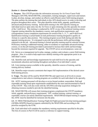 10
Section A - General Information
1. Purpose. This CFETP provides the information necessary for Air Force Career Field
Managers (AFCFM), MAJCOM FMs, commanders, training managers, supervisors and trainers
to plan, develop, manage, and conduct an effective and efficient career field training program.
The plan outlines the training that individuals in this AFS should receive in order to develop and
progress throughout their career. This plan identifies initial skills, upgrade, qualification,
advanced and proficiency training. Initial skills training is the AFS-specific training an
individual receives upon entry into the Air Force or upon retraining into this specialty for award
of the 3-skill level. This training is conducted by AETC at one of the technical training centers.
Upgrade training identifies the mandatory courses, task qualification requirements, and
correspondence course completion requirements for award of the 3-, 5-, 7-, and 9-skill level.
Qualification training is actual hands-on task performance training designed to qualify an
Airman in a specific duty position. This training program occurs both during and after the
upgrade training process. It is designed to provide the performance skills and knowledge
required to do the job. Advanced training is formal specialty training used for selected Airman.
Proficiency training is additional training, either in-residence or exportable advanced training
courses, or on-the-job training provided to personnel to increase their skills and knowledge
beyond the minimum required for upgrade. The CFETP serves several purposes--some are:
1.1. Serves as a management tool to plan, manage, conduct, and evaluate a career field training
program. Also, it is used to help supervisors identify training at the appropriate point in an
individual’s career.
1.2. Identifies task and knowledge requirements for each skill level in the specialty and
recommends education and training throughout each phase of an individual’s career.
1.3. Lists training courses available in the specialty, identifies sources of training, and the
training delivery method.
1.4. Identifies major resource constraints that impact full implementation of the desired career
field training process.
2. Usage. The plan will be used by MAJCOM FMs and supervisors at all levels to ensure
comprehensive and cohesive training programs are available for each individual in the specialty.
2.1. AETC training personnel will develop or revise formal resident, nonresident, field and
exportable training based upon requirements established by the users and documented in Part II
of the CFETP. They will also work with the AFCFM to develop acquisition strategies for
obtaining resources needed to provide the identified training.
2.2. MAJCOM FMs will ensure their training programs complement the CFETP mandatory
initial, upgrade, and proficiency requirements. OJT, resident training, contract training, or
exportable courses can satisfy identified requirements. MAJCOM-developed training to support
this AFSC must be identified for inclusion into the plan.
2.3. 81 TRSS/TSQ Qualification Training Flight (Q-Flight) personnel develop training packages
(AFJQSs/AFQTPs) based on requests submitted by the MAJCOMs and according to the
priorities assigned by the CFM.
2.4. Each individual will complete the mandatory training requirements specified in this plan.
The lists of courses in Part II will be used as a reference to support training.
 