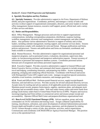 12
Section B - Career Field Progression and Information
4. Specialty Description and Key Positions.
4.1. Specialty Summary. Provides administrative support to Air Force, Department of Defense
(DoD), and joint organizations. Coordinates, performs, and manages a variety of tasks and
activities in direct support of organizational commanders, directors, and senior leaders to include
office management, human resources, executive staff support, postal, official mail, and a variety
of other services and duties.
4.2. Duties and Responsibilities.
4.2.1. Office Management. Manages processes and activities to support organizational
communications, including correspondence preparation, distribution, suspense tracking,
workflow management, electronic mail management, content management, and other related
duties. Also performs various administrative functions in support of military and civilian
leaders, including calendar management, meeting support, and customer services duties. Ensures
communications comply with standards for style and format. Manages publications and forms
policies and processes. Ensures unit publications and forms are formatted, coordinated, and
made available to customers.
4.2.2. Human Resources. Provides administrative support for organizational personnel and
manpower programs, such as personnel rosters, evaluations, decorations, supervisory data,
orders, in-/out-processing personnel and manpower authorization requests. Ensures accuracy of
information in personnel and manpower database systems. Coordinates personnel actions
between unit of assignment and military personnel organizations.
4.2.3. Executive Support. Provides executive administrative support to General Officers and
Senior Executive Service civilians, and command chief master sergeants to include arranging
travel and lodging, coordinating itineraries, and preparing trip folders. Assists in planning,
preparing, arranging and conducting official functions. Coordinates with Protocol and assists
with Distinguished Visitor (DV) support and events: manages recognition/special ceremonies,
schedules event locations, coordinates mementos, and manages guest lists.
4.2.4. Postal and Official Mail. Performs postal financial services, supply/receipt/dispatch
functions, and mail delivery services. Provides security for all mail and postal directory services.
Accepts items for mailing and advises patrons of all applicable postal and customs requirements.
Maintains postal records, prepares forms/reports, supplies, operations plans, and adequate stock
of postage and accountable money orders. Sells and cashes money orders and remits funds from
postage stock/money orders back to United States Postal Service (USPS). Prepares and receives
incoming/outgoing mail from military or commercial carrier and ensures proper receipt and
accountability. Operates Official Mail Center and prepares/distributes organizational mail.
4.3. Base-Level 3A1X1 Functional Manager (FM). Advises squadron, group, and wing
commanders on 3A1X1 utilization and training issues. Assigns collateral responsibility for
training, classification, utilization, and career development of enlisted Administration personnel.
Ensures depth and breadth of career field training, experience, and development by rotating
3A1X1 Airmen through a variety of jobs, duty positions, activities, and/or organizations.
Communicates and coordinates with MAJCOM (or Agency) Functional Manager. This position
serves at the operational level.
 