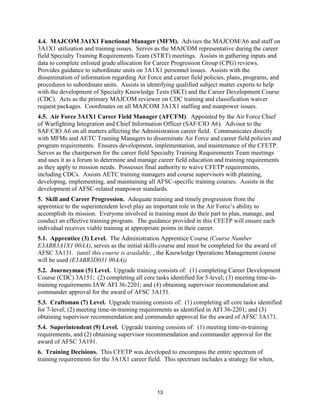 13
4.4. MAJCOM 3A1X1 Functional Manager (MFM). Advises the MAJCOM/A6 and staff on
3A1X1 utilization and training issues. Serves as the MAJCOM representative during the career
field Specialty Training Requirements Team (STRT) meetings. Assists in gathering inputs and
data to complete enlisted grade allocation for Career Progression Group (CPG) reviews.
Provides guidance to subordinate units on 3A1X1 personnel issues. Assists with the
dissemination of information regarding Air Force and career field policies, plans, programs, and
procedures to subordinate units. Assists in identifying qualified subject matter experts to help
with the development of Specialty Knowledge Tests (SKT) and the Career Development Course
(CDC). Acts as the primary MAJCOM reviewer on CDC training and classification waiver
request packages. Coordinates on all MAJCOM 3A1X1 staffing and manpower issues.
4.5. Air Force 3A1X1 Career Field Manager (AFCFM). Appointed by the Air Force Chief
of Warfighting Integration and Chief Information Officer (SAF/CIO A6). Advisor to the
SAF/CIO A6 on all matters affecting the Administration career field. Communicates directly
with MFMs and AETC Training Managers to disseminate Air Force and career field policies and
program requirements. Ensures development, implementation, and maintenance of the CFETP.
Serves as the chairperson for the career field Specialty Training Requirements Team meetings
and uses it as a forum to determine and manage career field education and training requirements
as they apply to mission needs. Possesses final authority to waive CFETP requirements,
including CDCs. Assists AETC training managers and course supervisors with planning,
developing, implementing, and maintaining all AFSC-specific training courses. Assists in the
development of AFSC-related manpower standards.
5. Skill and Career Progression. Adequate training and timely progression from the
apprentice to the superintendent level play an important role in the Air Force’s ability to
accomplish its mission. Everyone involved in training must do their part to plan, manage, and
conduct an effective training program. The guidance provided in this CFETP will ensure each
individual receives viable training at appropriate points in their career.
5.1. Apprentice (3) Level. The Administration Apprentice Course (Course Number
E3ABR3A1X1 00AA), serves as the initial skills course and must be completed for the award of
AFSC 3A131. (until this course is available, , the Knowledge Operations Management course
will be used (E3ABR3D031 00AA))
5.2. Journeyman (5) Level. Upgrade training consists of: (1) completing Career Development
Course (CDC) 3A151; (2) completing all core tasks identified for 5-level; (3) meeting time-in-
training requirements IAW AFI 36-2201; and (4) obtaining supervisor recommendation and
commander approval for the award of AFSC 3A151.
5.3. Craftsman (7) Level. Upgrade training consists of: (1) completing all core tasks identified
for 7-level; (2) meeting time-in-training requirements as identified in AFI 36-2201; and (3)
obtaining supervisor recommendation and commander approval for the award of AFSC 3A171.
5.4. Superintendent (9) Level. Upgrade training consists of: (1) meeting time-in-training
requirements, and (2) obtaining supervisor recommendation and commander approval for the
award of AFSC 3A191.
6. Training Decisions. This CFETP was developed to encompass the entire spectrum of
training requirements for the 3A1X1 career field. This spectrum includes a strategy for when,
 