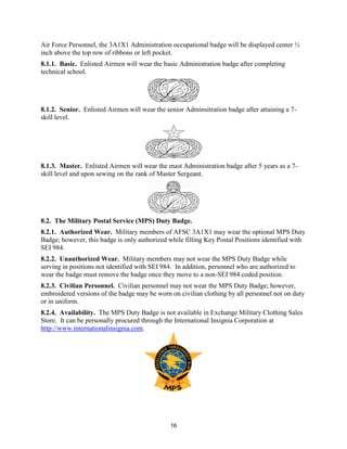 16
Air Force Personnel, the 3A1X1 Administration occupational badge will be displayed center ½
inch above the top row of ribbons or left pocket.
8.1.1. Basic. Enlisted Airmen will wear the basic Administration badge after completing
technical school.
8.1.2. Senior. Enlisted Airmen will wear the senior Adminsitration badge after attaining a 7-
skill level.
8.1.3. Master. Enlisted Airmen will wear the mast Administration badge after 5 years as a 7-
skill level and upon sewing on the rank of Master Sergeant.
8.2. The Military Postal Service (MPS) Duty Badge.
8.2.1. Authorized Wear. Military members of AFSC 3A1X1 may wear the optional MPS Duty
Badge; however, this badge is only authorized while filling Key Postal Positions identified with
SEI 984.
8.2.2. Unauthorized Wear. Military members may not wear the MPS Duty Badge while
serving in positions not identified with SEI 984. In addition, personnel who are authorized to
wear the badge must remove the badge once they move to a non-SEI 984 coded position.
8.2.3. Civilian Personnel. Civilian personnel may not wear the MPS Duty Badge; however,
embroidered versions of the badge may be worn on civilian clothing by all personnel not on duty
or in uniform.
8.2.4. Availability. The MPS Duty Badge is not available in Exchange Military Clothing Sales
Store. It can be personally procured through the International Insignia Corporation at
http://www.internationalinsignia.com.
 