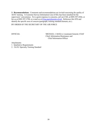 24
3. Recommendations. Comments and recommendations are invited concerning the quality of
AETC training. A Customer Service Information Line (CSIL) has been installed for the
supervisors’ convenience. For a quick response to concerns, call our CSIL at DSN 597-4566, or
fax us at DSN 597-3790, or e-mail us at 81trg-tget@keesler.af.mil. Reference this STS and
identify the specific area of concern (paragraph, training standard element, etc.).
BY ORDER OF THE SECRETARY OF THE AIR FORCE
OFFICIAL MICHAEL J. BASLA, Lieutenant General, USAF
Chief, Information Dominance and
Chief Information Officer
Attachments:
1. Qualitative Requirements
2. 3A1X1 Specialty Training Standard
 