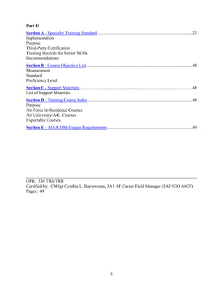 3
Part II
Section A - Specialty Training Standard.......................................................................................23
Implementation
Purpose
Third-Party Certification
Training Records for Senior NCOs
Recommendations
Section B - Course Objective List.................................................................................................48
Measurement
Standard
Proficiency Level
Section C - Support Materials .......................................................................................................48
List of Support Materials
Section D - Training Course Index................................................................................................48
Purpose
Air Force In-Residence Courses
Air University/A4L Courses
Exportable Courses
Section E – MAJCOM-Unique Requirements..............................................................................49
OPR: 336 TRS/TRR
Certified by: CMSgt Cynthia L. Barrowman, 3A1 AF Career Field Manager (SAF/CIO A6CF)
Pages: 49
 