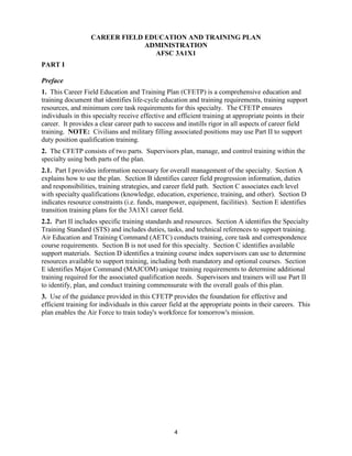 4
CAREER FIELD EDUCATION AND TRAINING PLAN
ADMINISTRATION
AFSC 3A1X1
PART I
Preface
1. This Career Field Education and Training Plan (CFETP) is a comprehensive education and
training document that identifies life-cycle education and training requirements, training support
resources, and minimum core task requirements for this specialty. The CFETP ensures
individuals in this specialty receive effective and efficient training at appropriate points in their
career. It provides a clear career path to success and instills rigor in all aspects of career field
training. NOTE: Civilians and military filling associated positions may use Part II to support
duty position qualification training.
2. The CFETP consists of two parts. Supervisors plan, manage, and control training within the
specialty using both parts of the plan.
2.1. Part I provides information necessary for overall management of the specialty. Section A
explains how to use the plan. Section B identifies career field progression information, duties
and responsibilities, training strategies, and career field path. Section C associates each level
with specialty qualifications (knowledge, education, experience, training, and other). Section D
indicates resource constraints (i.e. funds, manpower, equipment, facilities). Section E identifies
transition training plans for the 3A1X1 career field.
2.2. Part II includes specific training standards and resources. Section A identifies the Specialty
Training Standard (STS) and includes duties, tasks, and technical references to support training.
Air Education and Training Command (AETC) conducts training, core task and correspondence
course requirements. Section B is not used for this specialty. Section C identifies available
support materials. Section D identifies a training course index supervisors can use to determine
resources available to support training, including both mandatory and optional courses. Section
E identifies Major Command (MAJCOM) unique training requirements to determine additional
training required for the associated qualification needs. Supervisors and trainers will use Part II
to identify, plan, and conduct training commensurate with the overall goals of this plan.
3. Use of the guidance provided in this CFETP provides the foundation for effective and
efficient training for individuals in this career field at the appropriate points in their careers. This
plan enables the Air Force to train today's workforce for tomorrow's mission.
 