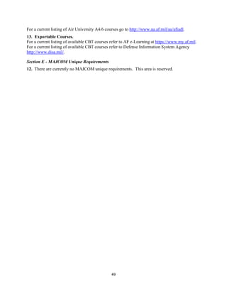 49
For a current listing of Air University A4/6 courses go to http://www.au.af.mil/au/afiadl.
13. Exportable Courses.
For a current listing of available CBT courses refer to AF e-Learning at https://www.my.af.mil.
For a current listing of available CBT courses refer to Defense Information System Agency
http://www.disa.mil/.
Section E - MAJCOM Unique Requirements
12. There are currently no MAJCOM unique requirements. This area is reserved.
 