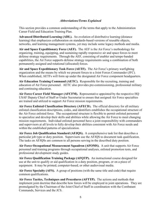 5
Abbreviations/Terms Explained
This section provides a common understanding of the terms that apply to the Administration
Career Field and Education Training Plan.
Advanced Distributed Learning (ADL). An evolution of distributive learning (distance
learning) that emphasizes collaboration on standards-based versions of reusable objects,
networks, and learning management systems, yet may include some legacy methods and media.
Air and Space Expeditionary Force (AEF). The AEF is the Air Force’s methodology for
organizing, training, equipping, and sustaining rapidly responsive air and space forces to meet
defense strategy requirements. Through the AEF, consisting of enabler and tempo banded
capabilities, the Air Force supports defense strategy requirements using a combination of both
permanently assigned and rotational (allocated) forces.
Air and Space Expeditionary Task Force (AETF). The Air Force’s primary warfighting
organization and the means by which we present forces to a Joint Forces Commander (JFC).
When established, AETFs will form up under the designated Air Force component headquarters.
Air Education Training Command (AETC). Responsible for the recruiting, training and
education of Air Force personnel. AETC also provides pre-commissioning, professional military
and continuing education.
Air Force Career Field Manager (AFCFM). Representative appointed by the respective HQ
USAF Deputy Chief of Staff or Under Secretariat to ensure that assigned Air Force specialties
are trained and utilized to support Air Force mission requirements.
Air Force Enlisted Classification Directory (AFECD). The official directory for all military
enlisted classification descriptions, codes, and identifiers establishes the occupational structure of
the Air Force enlisted force. The occupational structure is flexible to permit enlisted personnel
to specialize and develop their skills and abilities while allowing the Air Force to meet changing
mission requirements. Individual enlisted personnel have a joint responsibility with commanders
and supervisors at all levels to fully develop their abilities consistent with Air Force needs and
within the established patterns of specialization.
Air Force Job Qualification Standard (AFJQS). A comprehensive task list that describes a
particular job type or duty position. Supervisors use the AFJQS to document task qualification.
The tasks on AFJQSs are common to all persons serving in the described duty position.
Air Force Occupational Measurement Squadron (AFOMS). A unit that supports Air Force
personnel and training programs through occupational analyses, enlisted promotion tests, and
professional development study guides.
Air Force Qualification Training Package (AFQTP). An instructional course designed for
use at the unit to qualify or aid qualification in a duty position, program, or on a piece of
equipment. It may be printed, computer-based, or other audiovisual media.
Air Force Specialty (AFS). A group of positions (with the same title and code) that require
common qualifications.
Air Force Tactics, Techniques and Procedures (AFTTP). The actions and methods that
implement joint doctrine that describe how forces will be employed in joint operations. They are
promulgated by the Chairman of the Joint Chief of Staff in coordination with the Combatant
Commands, Services and the JCS.
 