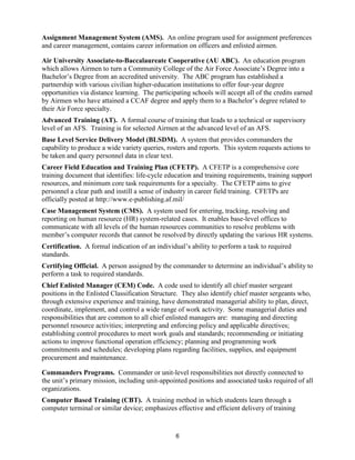 6
Assignment Management System (AMS). An online program used for assignment preferences
and career management, contains career information on officers and enlisted airmen.
Air University Associate-to-Baccalaureate Cooperative (AU ABC). An education program
which allows Airmen to turn a Community College of the Air Force Associate’s Degree into a
Bachelor’s Degree from an accredited university. The ABC program has established a
partnership with various civilian higher-education institutions to offer four-year degree
opportunities via distance learning. The participating schools will accept all of the credits earned
by Airmen who have attained a CCAF degree and apply them to a Bachelor’s degree related to
their Air Force specialty.
Advanced Training (AT). A formal course of training that leads to a technical or supervisory
level of an AFS. Training is for selected Airmen at the advanced level of an AFS.
Base Level Service Delivery Model (BLSDM). A system that provides commanders the
capability to produce a wide variety queries, rosters and reports. This system requests actions to
be taken and query personnel data in clear text.
Career Field Education and Training Plan (CFETP). A CFETP is a comprehensive core
training document that identifies: life-cycle education and training requirements, training support
resources, and minimum core task requirements for a specialty. The CFETP aims to give
personnel a clear path and instill a sense of industry in career field training. CFETPs are
officially posted at http://www.e-publishing.af.mil/
Case Management System (CMS). A system used for entering, tracking, resolving and
reporting on human resource (HR) system-related cases. It enables base-level offices to
communicate with all levels of the human resources communities to resolve problems with
member’s computer records that cannot be resolved by directly updating the various HR systems.
Certification. A formal indication of an individual’s ability to perform a task to required
standards.
Certifying Official. A person assigned by the commander to determine an individual’s ability to
perform a task to required standards.
Chief Enlisted Manager (CEM) Code. A code used to identify all chief master sergeant
positions in the Enlisted Classification Structure. They also identify chief master sergeants who,
through extensive experience and training, have demonstrated managerial ability to plan, direct,
coordinate, implement, and control a wide range of work activity. Some managerial duties and
responsibilities that are common to all chief enlisted managers are: managing and directing
personnel resource activities; interpreting and enforcing policy and applicable directives;
establishing control procedures to meet work goals and standards; recommending or initiating
actions to improve functional operation efficiency; planning and programming work
commitments and schedules; developing plans regarding facilities, supplies, and equipment
procurement and maintenance.
Commanders Programs. Commander or unit-level responsibilities not directly connected to
the unit’s primary mission, including unit-appointed positions and associated tasks required of all
organizations.
Computer Based Training (CBT). A training method in which students learn through a
computer terminal or similar device; emphasizes effective and efficient delivery of training
 