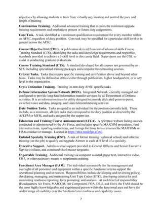 7
objectives by allowing students to train from virtually any location and control the pace and
length of training.
Continuation Training. Additional advanced training that exceeds the minimum upgrade
training requirements and emphasizes present or future duty assignments.
Core Task. A task identified as a minimum qualification requirement for every member within
an AFSC, regardless of duty position. Core task may be specified for a particular skill level or in
general across the AFSC.
Course Objective List (COL). A publication derived from initial/advanced skills Course
Training Standard (CTS), identifying the tasks and knowledge requirements and respective
standards provided to achieve a 3-skill level in this career field. Supervisors use the COL to
assist in conducting graduate evaluations.
Course Training Standard (CTS). A standard developed for all courses not governed by an
STS, including specialized training packages and computer-based training courses.
Critical Tasks. Tasks that require specific training and certification above and beyond other
tasks. Tasks may be defined as critical either through publication, higher headquarters, or at any
level in the organization.
Cross Utilization Training. Training on-non duty AFSC specific tasks.
Defense Information System Network (DISN). Integrated Network, centrally managed and
configured to provide long-haul information transfer services for all Department of Defense
activities. It is an information transfer utility designed to provide dedicated point-to-point,
switched voice and data, imagery, and video teleconferencing services.
Duty Position Tasks. Tasks assigned to an individual for the position currently held. These
include, as a minimum, all core tasks that correspond to the duty position as directed by the
AFCFM or MFM, and tasks assigned by the supervisor.
Education and Training Course Announcement (ETCA). A reference website listing courses
conducted or administered by the Air Force, and includes specific MAJCOM procedures, fund
cite instructions, reporting instructions, and listings for those formal courses the MAJCOMs or
FOAs conduct or manage. Located at https://etca.randolph.af.mil.
Enlisted Specialty Training (EST). A mix of formal training (technical school) and informal
training (on-the-job) to qualify and upgrade Airmen in each skill level of a specialty.
Executive Support. Administrative support provided to General Officers and Senior Executive
Service civilians, and command chief master sergeants.
Exportable Training. Additional training via computer assisted, paper text, interactive video,
CBT, or other necessary means to supplement training.
Functional Area Manager (FAM). The individual accountable for the management and
oversight of all personnel and equipment within a specific functional area to support the
operational planning and execution. Responsibilities include developing and reviewing policy;
developing, managing, and maintaining Unit Type Codes (UTC); developing criteria for and
monitoring readiness reporting; force posturing; and analysis. At each level of responsibility
(Headquarters Air Force, MAJCOM, Air Component, FOA, DRU, and Unit), the FAM should be
the most highly knowledgeable and experienced person within the functional area and have the
widest range of visibility over the functional area readiness and capability issues.
 