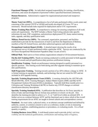 8
Functional Manager (FM). An individual assigned responsibility for training, classification,
utilization, and career development of personnel within a specified functional community.
Human Resources. Administrative support for organizational personnel and manpower
programs.
Master Task List (MTL). A comprehensive list of all tasks performed within a work center and
consisting of the current CFETP or AFJQS and locally developed AF Forms 797 (as a
minimum). Should include tasks required for deployment and/or UTC requirements.
Master Training Plan (MTP). A comprehensive strategy for ensuring completion of all work
center job requirements. The MTP includes a Master Task Listing and provides specific
milestones for task, CDC completion, and prioritizes deployment/UTC, home station training
tasks, upgrade, and duty qualification tasks.
Military Postal Service (MPS). The command, organization, personnel, and facilities
established to provide for the transmission of mail to and from the Department of Defense,
members of the US Armed Forces, and other authorized agencies and individuals.
Occupational Analysis Report (OAR). A detailed report showing the results of an
occupational survey of tasks performed within a particular AFSC. Surveys are conducted by the
Air Force Occupational Measurement Squadron (http://oa.aetc.af.mil/).
Official Mail. Mail sent to or from military organizations related to US Government business.
On-the-Job Training (OJT). Hands-on training conducted to certify personnel in both upgrade
(skill level award) and job qualification (duty position certification) training.
Qualification Training. Hands-on performance training designed to qualify personnel in a
specific position. This training occurs both during and after upgrade training to maintain up-to-
date qualifications.
Skill Progression Training. Training toward a portion of an AFS without a change in AFSC. It
is formal training on equipment, methods, and technology that are not suited for OJT and not
included in AFS upgrade training.
Specialty Training Requirements Team (STRT). A meeting chaired by the AFCFM with
MAJCOM FMs, AETC Training Managers, Subject Matter Experts (SME) and HQ AETC
Occupational Analysis Division (OAD) in attendance. Typically held three months prior to a
Utilization and Training Workshop (U&TW) to finalize any CFETP changes or enlisted
classification directory descriptions.
Specialty Training Standard (STS). A publication that describes an Air Force specialty in
terms of tasks and knowledge that an Airman may perform or to know on the job. Also
identifies the training provided to achieve a 3-, 5-, or 7-skill level within an enlisted AFS. It
further serves as a contract between AETC and the functional user to show which of the overall
training requirements for an AFSC are taught in formal schools and correspondence courses.
Standard. An exact value, a physical entity, or an abstract concept established and defined by
authority, custom, or common consent to serve as a reference, model, or rule in measuring
quantities or qualities, establishing practices or procedures, or evaluating results. It is a fixed
quantity or quality.
Training Business Area (TBA). A web-based system used to provide global, real-time
visibility into the technical qualifications, certifications and training status of logistics,
 