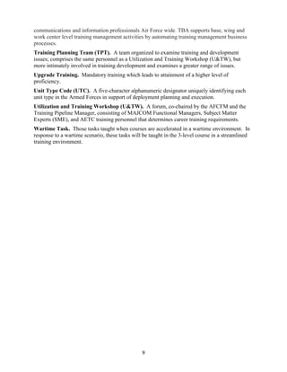 9
communications and information professionals Air Force wide. TBA supports base, wing and
work center level training management activities by automating training management business
processes.
Training Planning Team (TPT). A team organized to examine training and development
issues; comprises the same personnel as a Utilization and Training Workshop (U&TW), but
more intimately involved in training development and examines a greater range of issues.
Upgrade Training. Mandatory training which leads to attainment of a higher level of
proficiency.
Unit Type Code (UTC). A five-character alphanumeric designator uniquely identifying each
unit type in the Armed Forces in support of deployment planning and execution.
Utilization and Training Workshop (U&TW). A forum, co-chaired by the AFCFM and the
Training Pipeline Manager, consisting of MAJCOM Functional Managers, Subject Matter
Experts (SME), and AETC training personnel that determines career training requirements.
Wartime Task. Those tasks taught when courses are accelerated in a wartime environment. In
response to a wartime scenario, these tasks will be taught in the 3-level course in a streamlined
training environment.
 
