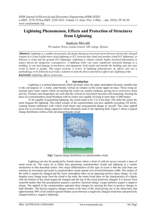 IOSR Journal of Electrical and Electronics Engineering (IOSR-JEEE)
e-ISSN: 2278-1676,p-ISSN: 2320-3331, Volume 11, Issue 3Ver. I (May. – Jun. 2016), PP 44-50
www.iosrjournals.org
DOI: 10.9790/1676-1103014450 www.iosrjournals.org 44 | Page
Lightning Phenomenon, Effects and Protection of Structures
from Lightning
Sanketa Shivalli
PG student, Power systems branch, NIE college, Mysuru
Abstract: Lightning is a sudden electrostatic discharge during an electrical storm between electrically charged
regions of a cloud (called intra-cloud lightning or IC), between that cloud and another cloud (CC lightning), or
between a cloud and the ground (CG lightning). Lightning is climate related, highly localized phenomena in
nature known for dangerous consequences. A lightning strike can cause significant structural damage to a
building. It can lead damage to machinery and equipment, both inside and outside the building and also may
result in harm to people. This paper presents a review of lightning phenomenon, its effects and sets a
methodology to be followed to provide a solution to both the direct and indirect effects of a lightning strike.
Keywords: Lightning, effects, protection.
I. Introduction
Lightning is a natural phenomenon which develops when the upper atmosphere becomes unstable due
to the convergence of a warm, solar heated, vertical air column on the cooler upper air mass. These rising air
currents carry water vapour which, on meeting the cooler air, usually condense, giving rise to convective storm
activity. Pressure and temperature are such that the vertical air movement becomes self-sustaining, forming the
basis of a cumulonimbus cloud formation with its centre core capable of rising to more than 15,000 meters.
To be capable of generating lightning, the cloud needs to be 3 to 4 km deep. The taller the cloud, the
more frequent the lightning. The centre column of the cumulonimbus can have updrafts exceeding 120 km/hr,
creating intense turbulence with violent wind shears and consequential danger to aircraft. This same updraft
gives rise to an electric charge separation which ultimately leads to the lightning flash. Figure 1 shows a typical
charge distribution within a fully developed thunder cloud.
Fig1. Typical charge distribution in cumulonimbus cloud.
Lightning can also be produced by frontal storms where a front of cold air moves towards a mass of
moist warm air. The warm air is lifted, thus generating cumulonimbus clouds and lightning in a similar
mechanism to that described earlier. One major differentiation of this type of event is that the cold front can
continue its movement and result in cumulonimbus clouds spread over several kilometers width. The surface of
the earth is negatively charged and the lower atmosphere takes on an opposing positive space charge. As rain
droplets carry charge away from the cloud to the earth, the storm cloud takes on the characteristics of a dipole
with the bottom of the cloud negatively charged and the top of the cloud positively charged. It is known from
waterfall studies that fine precipitation acquires a positive electrical charge. Larger particles acquire a negative
charge. The updraft of the cumulonimbus separates these charges by carrying the finer or positive charges to
high altitudes. The heavier negative charges remain at the base of the cloud giving rise to the observance that
approximately 90% of all cloud-to-ground flashes occur between a negatively charged cloud base and positively
charged earth (i.e. negative lightning).
 