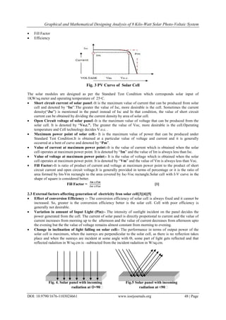Graphical and Mathematical Designing Analysis of 8 Kilo-Watt Solar Photo-Voltaic System
DOI: 10.9790/1676-1103024661 www.iosrjournals.org 48 | Page
 Fill Factor
 Efficiency
Fig. 3 PV Curve of Solar Cell
The solar modules are designed as per the Standard Test Condition which corresponds solar input of
1KW/sq.meter and operating temperature of 25◦C.
 Short circuit current of solar panel:-It is the maximum value of current that can be produced from solar
cell and denoted by “Isc”.The greater the value of Isc, more desirable is the cell. Sometimes the current
density(“Jsc”) is mentioned in the panel instead of Isc and In that condition, the value of short circuit
current can be obtained by dividing the current density by area of solar cell.
 Open Circuit voltage of solar panel:-It is the maximum value of voltage that can be produced from the
solar cell. It is denoted by “Vo.c.”. The greater the value of Voc, more desirable is the cell.Operating
temperature and Cell technology decides V.o.c. .
 Maximum power point of solar cell:- It is the maximum value of power that can be produced under
Standard Test Condition.It is obtained at a particular value of voltage and current and it is generally
occurred at a bent of curve and denoted by “Pm”.
 Value of current at maximum power point:-It is the value of current which is obtained when the solar
cell operates at maximum power point. It is denoted by “Im” and the value of Im is always less than Isc.
 Value of voltage at maximum power point:- It is the value of voltage which is obtained when the solar
cell operates at maximum power point. It is denoted by “Vm” and the value of Vm is always less than Voc.
 Fill Factor:-It is ratio of product of current and voltage at maximum power point to the product of short
circuit current and open circuit voltage.It is generally provided in terms of percentage or it is the ratio of
area formed by Im-Vm rectangle to the area covered by Isc-Voc rectangle.Solar cell with I-V curve in the
shape of square is considered better.
Fill Factor =
𝑰𝒎 𝒙 𝑽𝒎
𝑰𝒔𝒄 𝒙 𝑽𝒔𝒄
[1]
2.3 External factors affecting generation of electricity fron solar cell[3][4][5]
 Effect of conversion Efficiency :- The conversion efficiency of solar cell is always fixed and it cannot be
increased. So, greater is the conversion efficiency better is the solar cell. Cell with poor efficiency is
generally not desirable.
 Variation in amount of Input Light (Pin):- The intensity of sunlight incident on the panel decides the
power generated from the cell. The current of solar panel is directly propotional to current and the value of
current increases from morning up to the afternoon and the value of current decreases from afternoon upto
the evening but the the value of voltage remains almost constant from morning to evening.
 Change in inclination of light falling on solar cell:- The performance in terms of output power of the
solar cell is maximum, when the sunrays are perpendicular to the solar cell, as there is no reflection takes
place and when the sunrays are incident at some angle with Ѳ, some part of light gets reflected and that
reflected radaition in W/sq.cm is –subtracted from the incident radaition in W/sq.cm.
Fig. 4. Solar panel with incoming Fig.5 Solar panel with incoming
radiation at Ѳ=90ͦ radiation at ͦ<90ͦ
 