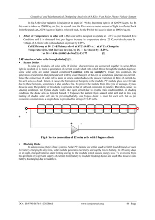 Graphical and Mathematical Designing Analysis of 8 Kilo-Watt Solar Photo-Voltaic System
DOI: 10.9790/1676-1103024661 www.iosrjournals.org 49 | Page
In fig.4, the solar radiation is incident at an angle of 90ͦ.So, Incoming light is of 1200W/sq.cm. So, In
this case is taken as 1200W/sq.cm.But, in second case the Pin varies as some amount of light is reflected back
from the panel.Let, 200W/sq.cm of light is reflected back, So the Pin for this case is taken as 1000w/sq.cm.
 Affect of Temperature in solar cell :-The solar cell is designed to operate at 25 ͦC as per Standard Test
Condition and It is observed that, per degree increase in temperature above 25 ͦC provides decrease in
voltage of 2.3milli volts with reduction in power by 0.45%.
Cell Efficiency at 50ͦC =Efficiency of cell at STC-[0.45% xͦ at STC x Change in
Temperature].So, with increase in temp. by 25, ͦ is reduced by 11.25%.
ͦat 50 = 14.96–[0.0045x14.96x25]=13.277 [2]
2.4Protection of solar cells through diodes[3][5]
 Bypass Diodes
In solar pv modules, all solar cells of similar characteristics are connected together in series.When
light is incident on it, there is generation of current in individual cells which flows through the module.Suppose,
some solar cells are under shaded condition(“Condition with no sunlight”). Under this condition, the
generation of current in that particular cell will be lesser than rest of the cell or sometimes generates no current .
Since the connection of solar cell is done in series, undershaded cells causes restriction in flow of current.So,
this cell acts as a load . Inturn, it causes the formation of hotspots in the module. PV module glass cover breaks
due to these hotspots, sometimes it also catches fire. To protect the module from this type of damage, Bypass
diode is used, The polarity of this diode is opposite to that of cell and connected in parallel. Therefore, under no
shading condition, the bypass diode works like open circuit(due to reverse bais condition).But, in shading
condition, the diode acts as forward baised. It bypasses the current from shaded solar cell and in this way
heating of shaded solar cell can be prevented.Ideally, one bypass diode is must for each cell, but as per
economic consideration, a single diode is provided for string of 10-15 cells.
-
+
+ -
Fig.6 Series connection of 12 solar cells with 1 bypass diode
 Blocking Diode
In autonomous photovoltaic systems, Solar PV module are either used to fulfill load demands or used
for battery charging.In day time, solar module generates electricity and supply this to battery. In off sunny days
or at night, charged batteries start feeding energy to the module which causes energy loss .To overcome from
this problem or to prevent supply of current from battery to module blocking diodes are used.This diode avoids
battery discharging due to backflow.
 