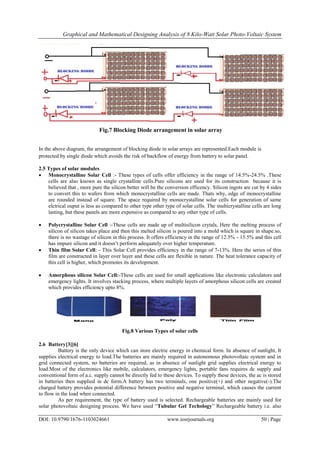 Graphical and Mathematical Designing Analysis of 8 Kilo-Watt Solar Photo-Voltaic System
DOI: 10.9790/1676-1103024661 www.iosrjournals.org 50 | Page
Fig.7 Blocking Diode arrangement in solar array
In the above diagram, the arrangement of blocking diode in solar arrays are represented.Each module is
protected by single diode which avoids the risk of backflow of energy from battery to solar panel.
2.5 Types of solar modules
 Monocrystalline Solar Cell :- These types of cells offer efficiency in the range of 14.5%-24.5% .These
cells are also known as single crystalline cells.Pure silicons are used for its construction because it is
believed that , more pure the silicon better will be the conversion efficency. Silicon ingots are cut by 4 sides
to convert this to wafers from which monocrystalline cells are made. Thats why, edge of monocrystalline
are rounded instead of square. The space required by monocrystalline solar cells for generation of same
elctrical ouput is less as compared to other type other type of solar cells. The multicrystalline cells are long
lasting, but these panels are more expensive as compared to any other type of cells.
 Polycrystalline Solar Cell :-These cells are made up of multisilicon crytals, Here the melting process of
silicon of silicon takes place and then this melted silicon is poured into a mold which is square in shape.so,
there is no wastage of silicon in this process. It offers efficiency in the range of 12.5% - 15.5% and this cell
has impure silicon and it doesn’t perform adequately over higher temperature.
 Thin film Solar Cell: - This Solar Cell provides efficiency in the range of 7-13%. Here the series of thin
film are constructed in layer over layer and these cells are flexible in nature. The heat tolerance capacity of
this cell is higher, which promotes its development.
 Amorphous silicon Solar Cell:-These cells are used for small applications like electronic calculators and
emergency lights. It involves stacking process, where multiple layers of amorphous silicon cells are created
which provides efficiency upto 8%.
Fig.8 Various Types of solar cells
2.6 Battery[3][6]
Battery is the only device which can store electric energy in chemical form. In absence of sunlight, It
supplies electrical energy to load.The batteries are mainly required in autonomous photovoltaic system and in
grid connected system, no batteries are required, as in absence of sunlight grid supplies electrical energy to
load.Most of the electronics like mobile, calculators, emergency lights, portable fans requires dc supply and
conventional form of a.c. supply cannot be directly fed to these devices. To supply these devices, the ac is stored
in batteries then supplied in dc form.A battery has two terminals, one positive(+) and other negative(-).The
charged battery provides potential difference between positive and negative terminal, which causes the current
to flow in the load when connected.
As per requirement, the type of battery used is selected. Rechargeable batteries are mainly used for
solar photovoltaic designing process. We have used “Tubular Gel Techology” Rechargeable battery i.e. also
 