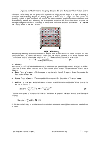 Graphical and Mathematical Designing Analysis of 8 Kilo-Watt Solar Photo-Voltaic System
DOI: 10.9790/1676-1103024661 www.iosrjournals.org 51 | Page
known as T-Gel battery for our photovoltaic system.Solar arrays provide charge as a input to battery is
nsufficient for fully battery charging. So, battery operates in Partial State of Charge. Also, solar systems are
generally exposed to open atmosphere and batteries are subjected to high temperatures .In these cases the lead
acetate battery doesnot work adequately due to sulphation, corossion and stratification.Instead of water top
Triumph used gelled electrolyte technology in battery with cobination of tubular plates.Here, “120 Volt 400
Ah” battery is used for 8 KW PV system.
Fig.9 T-Gel Battery
The capacity of battery is measured in terms of Ampere Hour. It is the product of current delivered and time
duration in hours.The capacity of batteries varies from few mah to thousands of Ah.As per Standard Test
Condition the batteries are designed to operate at 25 ͦ C.The expression of current can be written as
Current(I)=
𝑪𝒂𝒑𝒂𝒄𝒊𝒕𝒚(𝑨𝒉)
𝑫𝒊𝒔𝒄𝒉𝒂𝒓𝒈𝒆 𝑫𝒖𝒓𝒂𝒕𝒊𝒐𝒏(𝒉𝒐𝒖𝒓)
[3]
2.7 Inverter[3]
The variety of electrical appliances works on AC power but the photo voltaic modules generates dc power.
Hence, the dc power is first converted into ac form with the help of inverter. The parameters of inverter are as
follows:-
 Input Power of Inverter: - The input side of inverter is fed through dc source. Hence, the equation for
input power is Vdc x Idc.
 Output Power of Inverter:-The output side of inverters provides the product of Vr.m.s. x Ir.m.s.
 Efficiency of Inverter :- The efficiency of inverter is given in terms of output power to the input power
and can be given by :-
ͦinverter =
𝐎𝐮𝐭𝐩𝐮𝐭 𝐏𝐨𝐰𝐞𝐫
𝐈𝐧𝐩𝐮𝐭 𝐏𝐨𝐰𝐞𝐫
𝐱𝟏𝟎𝟎 =
𝐕𝐫𝐦𝐬 𝐱 𝐈 𝐫𝐦𝐬 𝐱 𝐏𝐅
𝐕𝐝𝐜 𝐱 𝐈𝐝𝐜
[4]
Consider the dc power of an inverter is 700 Watt. The Output AC power is 500 Watt. What is the efficiency of
inverter?
ͦinverter =
𝟓𝟎𝟎
𝟕𝟎𝟎
𝐱𝟏𝟎𝟎 = 𝟕𝟏. 𝟒𝟐%
In this way the efficiency of inverter can be determined but conversion of energy into one form to another leads
to losses.
 