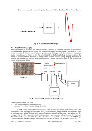 Graphical and Mathematical Designing Analysis of 8 Kilo-Watt Solar Photo-Voltaic System
DOI: 10.9790/1676-1103024661 www.iosrjournals.org 52 | Page
Fig. 10 DC Input Inverter AC Output
2.7 Charge Controller[3][4][6]
The flow of charge to the battery and from the battery is controlled by the charge controller, to avoid battery
over charging and deep discharging .When solar module fully charges the battery, supply is breaked off by the
charge controller . In the same way, if a battery goes into deep discharged mode due to its excess usage, then
charge controller cuts the battery to stop the current taken from the battery.In deep discharge condition, the
battery is disconnected from the circuit as battery voltage becomes too low. During charging, the voltage of
terminal gets increased by charging, now charge controller connects the battery again, so that the load can
extract power from the battery.
Fig. 18 Autonomous PV system with Battery Backup
Charge controllers are of two types:
 Pulse Width Modulation Charge Controller.
 Maximum Power Point Tracking Charge Controller
In PWM charge controller the voltage across solar PV array and battery bank remains same. The
voltage level across battery and array differs in MPPT charge controllers and the operation of system takes place
in maximum power point of the solar panel. It also offers higher voltage level than battery bank voltage. As, the
voltage is high the value of current is small. So, the conductor requirement also reduces for same flow of power.
The 8KW solar PV system has 8KVA Solar Power Conditioning Unit, which is a combination of MPPT Charge
Controller, Inverter and a Grid charger. It facilitates user to charge the battery with the help of solar or grid.
 