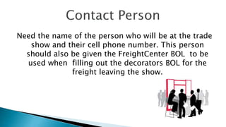 Need the name of the person who will be at the trade
show and their cell phone number. This person
should also be given the FreightCenter BOL to be
used when filling out the decorators BOL for the
freight leaving the show.
 