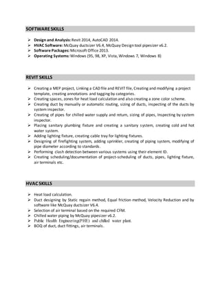 SOFTWARESKILLS
 Design and Analysis: Revit 2014, AutoCAD 2014.
 HVAC Software: McQuay ductsizer V6.4, McQuay Design tool pipesizer v6.2.
 Software Packages: Microsoft Office 2013.
 Operating Systems: Windows (95, 98, XP, Vista, Windows 7, Windows 8)
REVIT SKILLS
 Creating a MEP project, Linking a CAD file and REVIT file, Creating and modifying a project
template, creating annotations and tagging by categories.
 Creating spaces, zones for heat load calculation and also creating a zone color scheme.
 Creating duct by manually or automatic routing, sizing of ducts, inspecting of the ducts by
system inspector.
 Creating of pipes for chilled water supply and return, sizing of pipes, Inspecting by system
inspector.
 Placing sanitary plumbing fixture and creating a sanitary system, creating cold and hot
water system.
 Adding lighting fixture, creating cable tray for lighting fixtures.
 Designing of firefighting system, adding sprinkler, creating of piping system, modifying of
pipe diameter according to standards.
 Performing clash detection between various systems using their element ID.
 Creating scheduling/documentation of project-scheduling of ducts, pipes, lighting fixture,
air terminals etc.
HVAC SKILLS
 Heat load calculation.
 Duct designing by Static regain method, Equal friction method, Velocity Reduction and by
software like McQuay ductsizer V6.4.
 Selection of air terminal based on the required CFM.
 Chilled water piping by McQuay pipesizer v6.2.
 Public Health Engineering(PHE) and chilled water plant.
 BOQ of duct, duct fittings, air terminals.
 