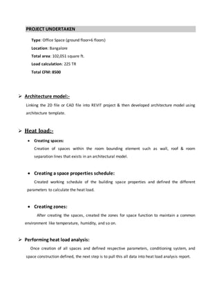 PROJECT UNDERTAKEN
Type: Office Space (ground floor+6 floors)
Location: Bangalore
Total area: 102,051 square ft.
Load calculation: 225 TR
Total CFM: 8500
 Architecture model:-
Linking the 2D file or CAD file into REVIT project & then developed architecture model using
architecture template.
 Heat load:-
 Creating spaces:
Creation of spaces within the room bounding element such as wall, roof & room
separation lines that exists in an architectural model.
 Creating a space properties schedule:
Created working schedule of the building space properties and defined the different
parameters to calculate the heat load.
 Creating zones:
After creating the spaces, created the zones for space function to maintain a common
environment like temperature, humidity, and so on.
 Performing heat load analysis:
Once creation of all spaces and defined respective parameters, conditioning system, and
space construction defined, the next step is to pull this all data into heat load analysis report.
 