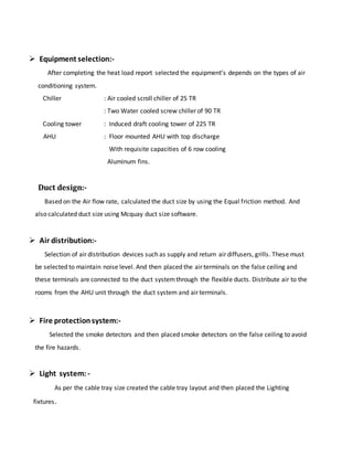  Equipment selection:-
After completing the heat load report selected the equipment’s depends on the types of air
conditioning system.
Chiller : Air cooled scroll chiller of 25 TR
: Two Water cooled screw chiller of 90 TR
Cooling tower : Induced draft cooling tower of 225 TR
AHU : Floor mounted AHU with top discharge
With requisite capacities of 6 row cooling
Aluminum fins.
Duct design:-
Based on the Air flow rate, calculated the duct size by using the Equal friction method. And
also calculated duct size using Mcquay duct size software.
 Air distribution:-
Selection of air distribution devices such as supply and return air diffusers, grills. These must
be selected to maintain noise level. And then placed the air terminals on the false ceiling and
these terminals are connected to the duct systemthrough the flexible ducts. Distribute air to the
rooms from the AHU unit through the duct system and air terminals.
 Fire protectionsystem:-
Selected the smoke detectors and then placed smoke detectors on the false ceiling to avoid
the fire hazards.
 Light system: -
As per the cable tray size created the cable tray layout and then placed the Lighting
fixtures.
 
