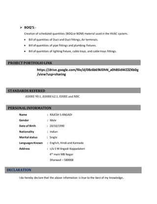 PERSONALINFORMATION
STANDARDS REFERED
PROJECTPORTFOLIOLINK
 BOQ’S:-
Creation of scheduled quantities (BOQ or BOM) material used in the HVAC system.
 Bill of quantities of Duct and Duct fittings, Air terminals.
 Bill of quantities of pipe fittings and plumbing fixtures.
 Bill of quantities of lighting fixture, cable trays, and cable trays fittings.
https://drive.google.com/file/d/0Bz6b69klDhN_a0hBSldWZ2ZXbDg
/view?usp=sharing
ASHRE 90.1, ASHRE 62.1, ISHRE and NBC
Name : RAJESH S ANGADI
Gender : Male
Date of Birth : 20/10/1990
Nationality : Indian
Marital status : Single
Languages Known : English, Hindi and Kannada
Address : c/o S M Angadi Koppadakeri
4th main MB Nagar
Dharwad – 580008
I do hereby declare that the above information is true to the best of my knowledge.
DECLARATION
 