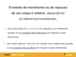 O estado de movimento ou de repouso
de um corpo é relativo, dependendo
do referencial considerado.
• Um corpo está em movimento em relação a um referencial
quando a sua posição sofre alteração em relação a esse
referencial.
• Um corpo está em repouso em relação a um referencial quando
a sua posição não se altera em relação a esse referencial.
 