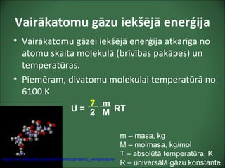 Vairākatomu gāzu iekšējā enerģija
• Vairākatomu gāzei iekšējā enerģija atkarīga no
atomu skaita molekulā (brīvības pakāpes) un
temperatūras.
• Piemēram, divatomu molekulai temperatūrā no
6100 K
m – masa, kg
M – molmasa, kg/mol
T – absolūtā temperatūra, K
R – universālā gāzu konstante
U = RT
7
2
m
M
https://en.wikipedia.org/wiki/Thermodynamic_temperature
 