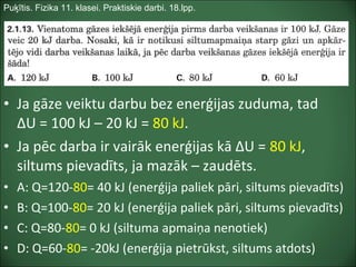 Puķītis. Fizika 11. klasei. Praktiskie darbi. 18.lpp.
• Ja gāze veiktu darbu bez enerģijas zuduma, tad
ΔU = 100 kJ – 20 kJ = 80 kJ.
• Ja pēc darba ir vairāk enerģijas kā ΔU = 80 kJ,
siltums pievadīts, ja mazāk – zaudēts.
• A: Q=120-80= 40 kJ (enerģija paliek pāri, siltums pievadīts)
• B: Q=100-80= 20 kJ (enerģija paliek pāri, siltums pievadīts)
• C: Q=80-80= 0 kJ (siltuma apmaiņa nenotiek)
• D: Q=60-80= -20kJ (enerģija pietrūkst, siltums atdots)
 