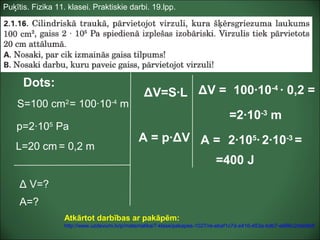 Puķītis. Fizika 11. klasei. Praktiskie darbi. 19.lpp.
Dots:
S=100 cm2
p=2·105
Pa
Δ V=?
L=20 cm
A=?
ΔV=S·L ΔV = 100·10-4
· 0,2 =
=2·10-3
m
A = p·ΔV
= 0,2 m
A = 2·105
· 2·10-3
=
=400 J
= 100·10-4
m
Atkārtot darbības ar pakāpēm:
http://www.uzdevumi.lv/p/matematika/7-klase/pakapes-1027/re-ebaf1c7d-e416-453a-bdb7-e686c2dde9b8
 