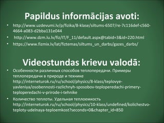 Papildus informācijas avoti:
• http://www.uzdevumi.lv/p/fizika/8-klase/siltums-6507/re-7c116def-c560-
4664-a083-d2bba131e044
• http://www.dzm.lu.lv/fiz/IT/F_11/default.aspx@tabid=3&id=220.html
• https://www.fizmix.lv/lat/fiztemas/siltums_un_darbs/gazes_darbs/
• Особенности различных способов теплопередачи. Примеры
теплопередачи в природе и технике
http://interneturok.ru/ru/school/physics/8-klass/teplovye-
yavleniya/osobennosti-razlichnyh-sposobov-teploperedachi-primery-
teploperedachi-v-prirode-i-tehnike
• Количество теплоты. Удельная теплоемкость
http://interneturok.ru/ru/school/physics/10-klass/undefined/kolichestvo-
teploty-udelnaya-teploemkost?seconds=0&chapter_id=850
Videostundas krievu valodā:
 