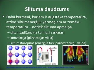 Siltuma daudzums
• Dabā ķermeņi, kuriem ir augstāka temperatūra,
atdod siltumenerģiju ķermeņiem ar zemāku
temperatūru – notiek siltuma apmaiņa
– siltumvadīšana (ja ķermeņi saskaras)
– konvekcija (pārvietojas viela)
– siltumstarojums (enerģija tiek pārnesta viļņu veidā)
http://www.uzdevumi.lv/p/fizika/8-klase/siltums-6507/re-7c116def-c560-4664-a083-d2bba131e044
 