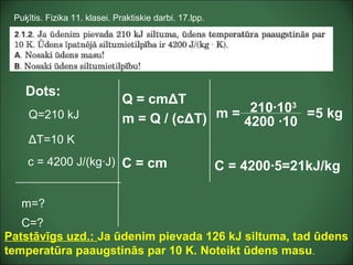Dots:
Q=210 kJ
ΔT=10 K
m=?
Puķītis. Fizika 11. klasei. Praktiskie darbi. 17.lpp.
c = 4200 J/(kg·J)
C=?
Q = cmΔT
m = Q / (cΔT) m = 210·103
4200 ·10
5 kg=
C = cm C = 4200·5=21kJ/kg
Patstāvīgs uzd.: Ja ūdenim pievada 126 kJ siltuma, tad ūdens
temperatūra paaugstinās par 10 K. Noteikt ūdens masu.
 