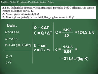 Puķītis. Fizika 11. klasei. Praktiskie darbi. 18.lpp.
Dots:
Q=2490 J
ΔT=20 K
C=?
m = 40 g
c=?
Q = CΔT
C = Q / ΔT C =
2490
20
124,5 J/K=
C = cm= 0,04kg
c = C / m c =
124,5
0,04
311,5 J/(kg·K)
=
=
 