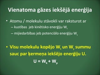 Vienatoma gāzes iekšējā enerģija
• Atomu / molekulu stāvokli var raksturot ar
– kustības jeb kinētisko enerģiju Wk
– mijiedarbības jeb potenciālo enerģiju Wp
• Visu molekulu kopējo Wk un Wp summu
sauc par ķermeņa iekšējo enerģiju U.
U = Wk + Wp
 