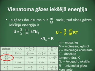 Vienatoma gāzes iekšējā enerģija
• Ja gāzes daudzums n ir molu, tad visas gāzes
iekšējā enerģija ir
3
2
m – masa, kg
M – molmasa, kg/mol
k – Bolcmaņa konstante
T – absolūtā
temperatūra, K
NA – Avogadro skaitlis
R – universālā gāzu
konstante
U = kTNA
m
M
m
M
kNA = R
U = RT
3
2
m
M
 