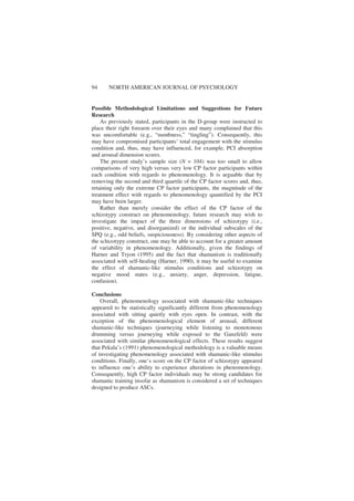 94 NORTH AMERICAN JOURNAL OF PSYCHOLOGY
Possible Methodological Limitations and Suggestions for Future
Research
As previously stated, participants in the D-group were instructed to
place their right forearm over their eyes and many complained that this
was uncomfortable (e.g., “numbness,” “tingling”). Consequently, this
may have compromised participants’ total engagement with the stimulus
condition and, thus, may have influenced, for example, PCI absorption
and arousal dimension scores.
The present study’s sample size (N = 104) was too small to allow
comparisons of very high versus very low CP factor participants within
each condition with regards to phenomenology. It is arguable that by
removing the second and third quartile of the CP factor scores and, thus,
retaining only the extreme CP factor participants, the magnitude of the
treatment effect with regards to phenomenology quantified by the PCI
may have been larger.
Rather than merely consider the effect of the CP factor of the
schizotypy construct on phenomenology, future research may wish to
investigate the impact of the three dimensions of schizotypy (i.e.,
positive, negative, and disorganized) or the individual subscales of the
SPQ (e.g., odd beliefs, suspiciousness). By considering other aspects of
the schizotypy construct, one may be able to account for a greater amount
of variability in phenomenology. Additionally, given the findings of
Harner and Tryon (1995) and the fact that shamanism is traditionally
associated with self-healing (Harner, 1990), it may be useful to examine
the effect of shamanic-like stimulus conditions and schizotypy on
negative mood states (e.g., anxiety, anger, depression, fatigue,
confusion).
Conclusions
Overall, phenomenology associated with shamanic-like techniques
appeared to be statistically significantly different from phenomenology
associated with sitting quietly with eyes open. In contrast, with the
exception of the phenomenological element of arousal, different
shamanic-like techniques (journeying while listening to monotonous
drumming versus journeying while exposed to the Ganzfeld) were
associated with similar phenomenological effects. These results suggest
that Pekala’s (1991) phenomenological methodology is a valuable means
of investigating phenomenology associated with shamanic-like stimulus
conditions. Finally, one’s score on the CP factor of schizotypy appeared
to influence one’s ability to experience alterations in phenomenology.
Consequently, high CP factor individuals may be strong candidates for
shamanic training insofar as shamanism is considered a set of techniques
designed to produce ASCs.
 