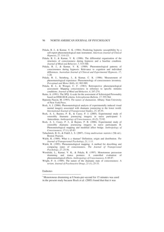 96 NORTH AMERICAN JOURNAL OF PSYCHOLOGY
Pekala, R. J., & Kumar, V. K. (1984). Predicting hypnotic susceptibility by a
self-report phenomenological state instrument. American Journal of Clinical
Hypnosis, 27, 114-121.
Pekala, R. J., & Kumar, V. K. (1986). The differential organization of the
structures of consciousness during hypnosis and a baseline condition.
Journal of Mind and Behavior, 7, 515-540.
Pekala, R. J., & Kumar, V. K. (1989). Phenomenological patterns of
consciousness during hypnosis: Relevance to cognition and individual
differences. Australian Journal of Clinical and Experimental Hypnosis, 17,
1-20.
Pekala, R. J., Steinberg, J., & Kumar, C. K. (1986). Measurement of
phenomenological experience: Phenomenology of consciousness inventory.
Perceptual and Motor Skills, 63, 983-989.
Pekala, R. J., & Wenger, C. F. (1983). Retrospective phenomenological
assessment: Mapping consciousness in reference to specific stimulus
conditions. Journal of Mind and Behavior, 4, 247-274.
Raine, A. (1991). The SPQ: A scale for the assessment of Schizotypal Personality
based on DSM-III-R criteria. Schizophrenia Bulletin, 17, 555-564.
Ripinsky-Naxon, M. (1993). The nature of shamanism. Albany: State University
of New York Press.
Rock, A. J. (2006). Phenomenological analysis of experimentally induced visual
mental imagery associated with shamanic journeying to the lower world.
International Journal of Transpersonal Studies, 25, 45-55.
Rock, A. J., Baynes, P. B., & Casey, P. J. (2005). Experimental study of
ostensibly shamanic journeying imagery in naive participants I:
Antecedents. Anthropology of Consciousness, 16 (2), 72-92.
Rock, A. J., Casey, P. J., & Baynes, P. B. (2006). Experimental study of
ostensibly shamanic journeying imagery in naive participants II:
Phenomenological mapping and modified affect bridge. Anthropology of
Consciousness, 17 (1), 65-83
Tabachnick, B. G., & Fidell, L. S. (2007). Using multivariate statistics (5th ed.).
Boston: Pearson.
Walsh, R. (1989). What is a shaman? Definition, origin and distribution. The
Journal of Transpersonal Psychology, 21, 1-11.
Walsh, R. (1995). Phenomenological mapping: A method for describing and
comparing states of consciousness. The Journal of Transpersonal
Psychology, 27, 25-56.
Woodside, L., Kumar, V. K., & Pekala, R. (1997). Monotonous percussion
drumming and trance postures: A controlled evaluation of
phenomenological effects. Anthropology of Consciousness, 8, 69-87.
Wright, P. A. (1989). The nature of the shamanic state of consciousness: A
review. Journal of Psychoactive Drugs, 21 (1), 25-33.
Endnotes
i
Monotonous drumming at 8 beats-per-second for 15 minutes was used
in the present study because Rock et al. (2005) found that that it was
 