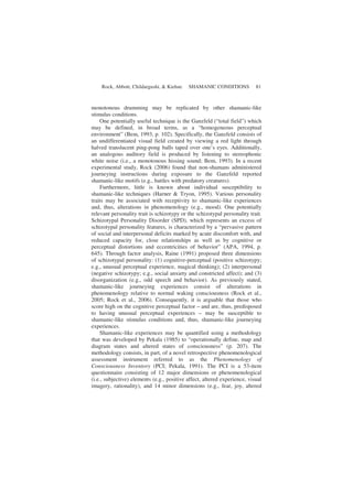 Rock, Abbott, Childargushi, & Kiehne SHAMANIC CONDITIONS 81
monotonous drumming may be replicated by other shamanic-like
stimulus conditions.
One potentially useful technique is the Ganzfeld (“total field”) which
may be defined, in broad terms, as a “homogeneous perceptual
environment” (Bem, 1993, p. 102). Specifically, the Ganzfeld consists of
an undifferentiated visual field created by viewing a red light through
halved translucent ping-pong balls taped over one’s eyes. Additionally,
an analogous auditory field is produced by listening to stereophonic
white noise (i.e., a monotonous hissing sound; Bem, 1993). In a recent
experimental study, Rock (2006) found that non-shamans administered
journeying instructions during exposure to the Ganzfeld reported
shamanic-like motifs (e.g., battles with predatory creatures).
Furthermore, little is known about individual susceptibility to
shamanic-like techniques (Harner & Tryon, 1995). Various personality
traits may be associated with receptivity to shamanic-like experiences
and, thus, alterations in phenomenology (e.g., mood). One potentially
relevant personality trait is schizotypy or the schizotypal personality trait.
Schizotypal Personality Disorder (SPD), which represents an excess of
schizotypal personality features, is characterized by a “pervasive pattern
of social and interpersonal deficits marked by acute discomfort with, and
reduced capacity for, close relationships as well as by cognitive or
perceptual distortions and eccentricities of behavior” (APA, 1994, p.
645). Through factor analysis, Raine (1991) proposed three dimensions
of schizotypal personality: (1) cognitive-perceptual (positive schizotypy;
e.g., unusual perceptual experience, magical thinking); (2) interpersonal
(negative schizotypy; e.g., social anxiety and constricted affect); and (3)
disorganization (e.g., odd speech and behavior). As previously stated,
shamanic-like journeying experiences consist of alterations in
phenomenology relative to normal waking consciousness (Rock et al.,
2005; Rock et al., 2006). Consequently, it is arguable that those who
score high on the cognitive perceptual factor – and are, thus, predisposed
to having unusual perceptual experiences – may be susceptible to
shamanic-like stimulus conditions and, thus, shamanic-like journeying
experiences.
Shamanic-like experiences may be quantified using a methodology
that was developed by Pekala (1985) to “operationally define, map and
diagram states and altered states of consciousness” (p. 207). The
methodology consists, in part, of a novel retrospective phenomenological
assessment instrument referred to as the Phenomenology of
Consciousness Inventory (PCI; Pekala, 1991). The PCI is a 53-item
questionnaire consisting of 12 major dimensions or phenomenological
(i.e., subjective) elements (e.g., positive affect, altered experience, visual
imagery, rationality), and 14 minor dimensions (e.g., fear, joy, altered
 