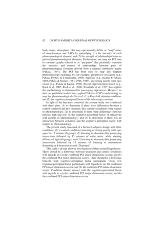 82 NORTH AMERICAN JOURNAL OF PSYCHOLOGY
body image, absorption). One may operationally define or “map” states
of consciousness and ASCs by quantifying: (1) the intensity of each
phenomenological element; and (2) the strength of relationships between
pairs of phenomenological elements. Furthermore, one may use PCI data
to construct graphs referred to as “psygrams” that pictorially represent
the intensity and pattern of relationships between pairs of
phenomenological elements derived from a squared correlation matrix
(Pekala, 1991). The PCI has been used to map and diagram
phenomenology facilitated by, for example, progressive relaxation (e.g.,
Pekala, Forbes, & Contrisciani, 1989), hypnosis (e.g., Kumar & Pekala,
1989; Pekala & Kumar, 1984, 1986, 1989), and sitting quietly with eyes
closed (e.g., Pekala & Kumar, 1989). Recent experimental research (e.g.,
Rock et al., 2005; Rock et al., 2006; Woodside et al., 1997) has applied
this methodology to shamanic-like journeying experiences. However, to
date, no published studies have applied Pekala’s (1985) methodology to
map the phenomenological effects of: (1) a Ganzfeld stimulus condition;
and (2) the cognitive-perceptual factor of the schizotypy construct.
In light of the literature reviewed, the present study was conducted
with three aims: (1) to determine if there were differences between a
control condition and two shamanic-like stimulus conditions with regards
to phenomenology; (2) to determine if there were differences between
persons high and low on the cognitive-perceptual factor of schizotypy
with regards to phenomenology; and (3) to determine if there was an
interaction between condition and the cognitive-perceptual factor with
regards to phenomenology.
The present study consisted of a between-subjects design with three
conditions: (1) a control condition consisting of sitting quietly with eyes
open for 15 minutes (S-group); (2) listening to shamanic-like journeying
instructions followed by 15 minutes of white noise, while viewing
diffuse red light (G-group); and (3) listening to shamanic-like journeying
instructions followed by 15 minutes of listening to monotonous
drumming at 8-beats-per-second (D-group).i
This study’s design allowed investigation of three related hypotheses:
There should be a difference between treatment and control conditions
with regards to: (a) the combined PCI major dimensions scores; and (b)
the combined PCI minor dimension scores. There should be a difference
between high cognitive-perceptual factor participants versus low
cognitive-perceptual factor participants with regards to: (a) the combined
PCI major dimension scores; and (b) the combined PCI minor dimension
scores. Condition should interact with the cognitive-perceptual factor
with regards to: (a) the combined PCI major dimensions scores; and (b)
the combined PCI minor dimension scores.
 
