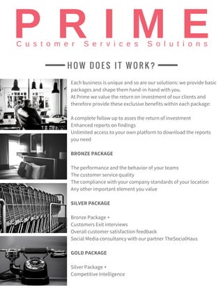 Each business is unique and so are our solutions: we provide basic
packages and shape them hand-in-hand with you.
At Prime we value the return on investment of our clients and
therefore provide these exclusive benefits within each package:
A complete follow up to asses the return of investment
Enhanced reports on findings
Unlimited access to your own platform to download the reports
you need
BRONZE PACKAGE
The performance and the behavior of your teams
The customer service quality
The compliance with your company standards of your location
Any other important element you value
SILVER PACKAGE
Bronze Package +
Customers Exit interviews
Overall customer satisfaction feedback
Social Media consultancy with our partner TheSocialHaus
GOLD PACKAGE
Silver Package +
Competitive Intelligence
H O W D O E S I T W O R K ?
 