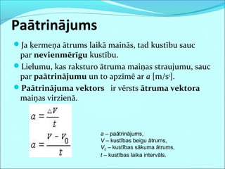 Paātrinājums
Ja ķermeņa ātrums laikā mainās, tad kustību sauc
par nevienmērīgu kustību.
Lielumu, kas raksturo ātruma maiņas straujumu, sauc
par paātrinājumu un to apzīmē ar a [m/s2
].
Paātrinājuma vektors ir vērsts ātruma vektora
maiņas virzienā.
a – paātrinājums,
V – kustības beigu ātrums,
V0 – kustības sākuma ātrums,
t – kustības laika intervāls.
 