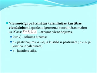 Vienmērīgi paātrinātas taisnlīnijas kustības
vienādojumi apraksta ķermeņa koordinātas maiņu
uz X ass: - ātruma vienādojums,
kur V0 – sākuma ātrums;
a - paātrinājums, a > 0, ja kustība ir paātrināta ; a < 0, ja
kustība ir palēnināta;
t – kustības laiks.
 