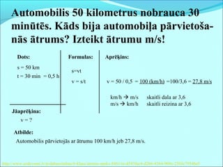 Automobilis 50 kilometrus nobrauca 30
minūtēs. Kāds bija automobiļa pārvietoša-
nās ātrums? Izteikt ātrumu m/s!
Dots:
s = 50 km
t = 30 min
Jāaprēķina:
v = ?
Formulas:
s=vt
v = s/t
Aprēķins:
= 0,5 h
v = 50 / 0,5 = 100 (km/h)
Atbilde:
Automobilis pārvietojās ar ātrumu 100 km/h jeb 27,8 m/s.
km/h  m/s skaitli dala ar 3,6
m/s  km/h skaitli reizina ar 3,6
http://www.uzdevumi.lv/p/dabaszinibas/6-klase/atrums-speks-8461/re-d543fac4-d2b6-4364-909e-2503c7954be5
=100/3,6 = 27,8 m/s
 
