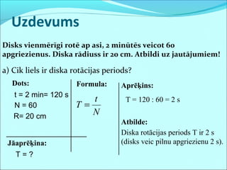 Uzdevums
Disks vienmērīgi rotē ap asi, 2 minūtēs veicot 60
apgriezienus. Diska rādiuss ir 20 cm. Atbildi uz jautājumiem!
a) Cik liels ir diska rotācijas periods?
Dots:
t = 2 min
N = 60
R= 20 cm
Jāaprēķina:
N
t
T =
T = ?
= 120 s
Formula: Aprēķins:
T = 120 : 60 = 2 s
Atbilde:
Diska rotācijas periods T ir 2 s
(disks veic pilnu apgriezienu 2 s).
 