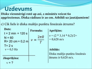 Uzdevums
Disks vienmērīgi rotē ap asi, 2 minūtēs veicot 60
apgriezienus. Diska rādiuss ir 20 cm. Atbildi uz jautājumiem!
c) Cik liels ir diska malējo punktu lineārais ātrums?
Dots:
t = 2 min
N = 60
R= 20 cm
Jāaprēķina:
v = ?
= 120 s
Formula: Aprēķins:
Atbilde:
Diska malējo punktu lineārais
ātrums ir 0,628 m/s.
T= 2 s
ν = (2 * 3,14 * 0,2)/2=
= 0,628 m/s
ν = 0,5 Hz
= 0,2 m
 