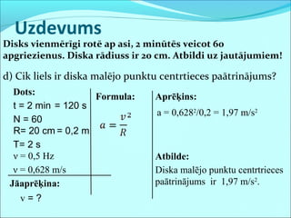 Uzdevums
Disks vienmērīgi rotē ap asi, 2 minūtēs veicot 60
apgriezienus. Diska rādiuss ir 20 cm. Atbildi uz jautājumiem!
d) Cik liels ir diska malējo punktu centrtieces paātrinājums?
Dots:
t = 2 min
N = 60
R= 20 cm
Jāaprēķina:
v = ?
= 120 s
Formula: Aprēķins:
Atbilde:
Diska malējo punktu centrtrieces
paātrinājums ir 1,97 m/s2
.
T= 2 s
a = 0,6282
/0,2 = 1,97 m/s2
ν = 0,5 Hz
= 0,2 m
ν = 0,628 m/s
 