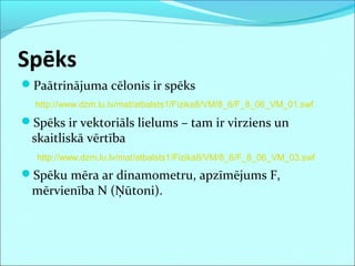Spēks
Paātrinājuma cēlonis ir spēks
Spēks ir vektoriāls lielums – tam ir virziens un
skaitliskā vērtība
Spēku mēra ar dinamometru, apzīmējums F,
mērvienība N (Ņūtoni).
http://www.dzm.lu.lv/mat/atbalsts1/Fizika8/VM/8_6/F_8_06_VM_01.swf
http://www.dzm.lu.lv/mat/atbalsts1/Fizika8/VM/8_6/F_8_06_VM_03.swf
 