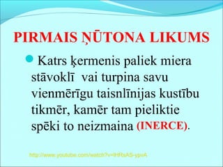 PIRMAIS ŅŪTONA LIKUMS
Katrs ķermenis paliek miera
stāvoklī vai turpina savu
vienmērīgu taisnlīnijas kustību
tikmēr, kamēr tam pieliktie
spēki to neizmaina (INERCE).
http://www.youtube.com/watch?v=lHRsAS-ypvA
 